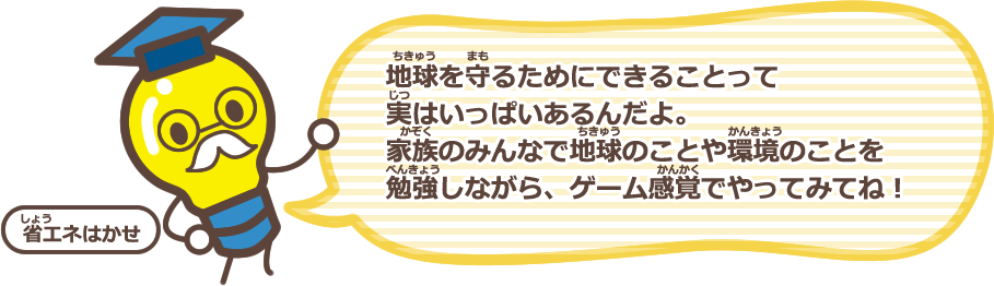 地球を守るためにできることって実はいっぱいあるんだよ。家族のみんなで地球のことや環境のことを勉強しながら、ゲーム感覚でやってみてね！